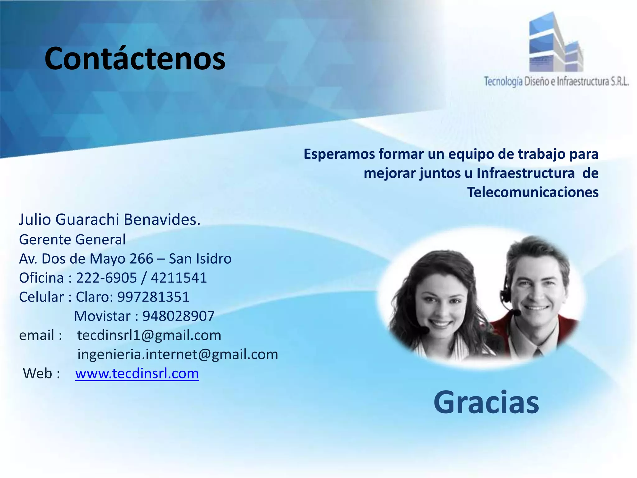 Contáctenos
Esperamos formar un equipo de trabajo para
mejorar juntos u Infraestructura de
Telecomunicaciones
Julio Guarachi Benavides.
Gerente General
Av. Dos de Mayo 266 – San Isidro
Oficina : 222-6905 / 4211541
Celular : Claro: 997281351
Movistar : 948028907
email : tecdinsrl1@gmail.com
ingenieria.internet@gmail.com
Web : www.tecdinsrl.com
Gracias
 
