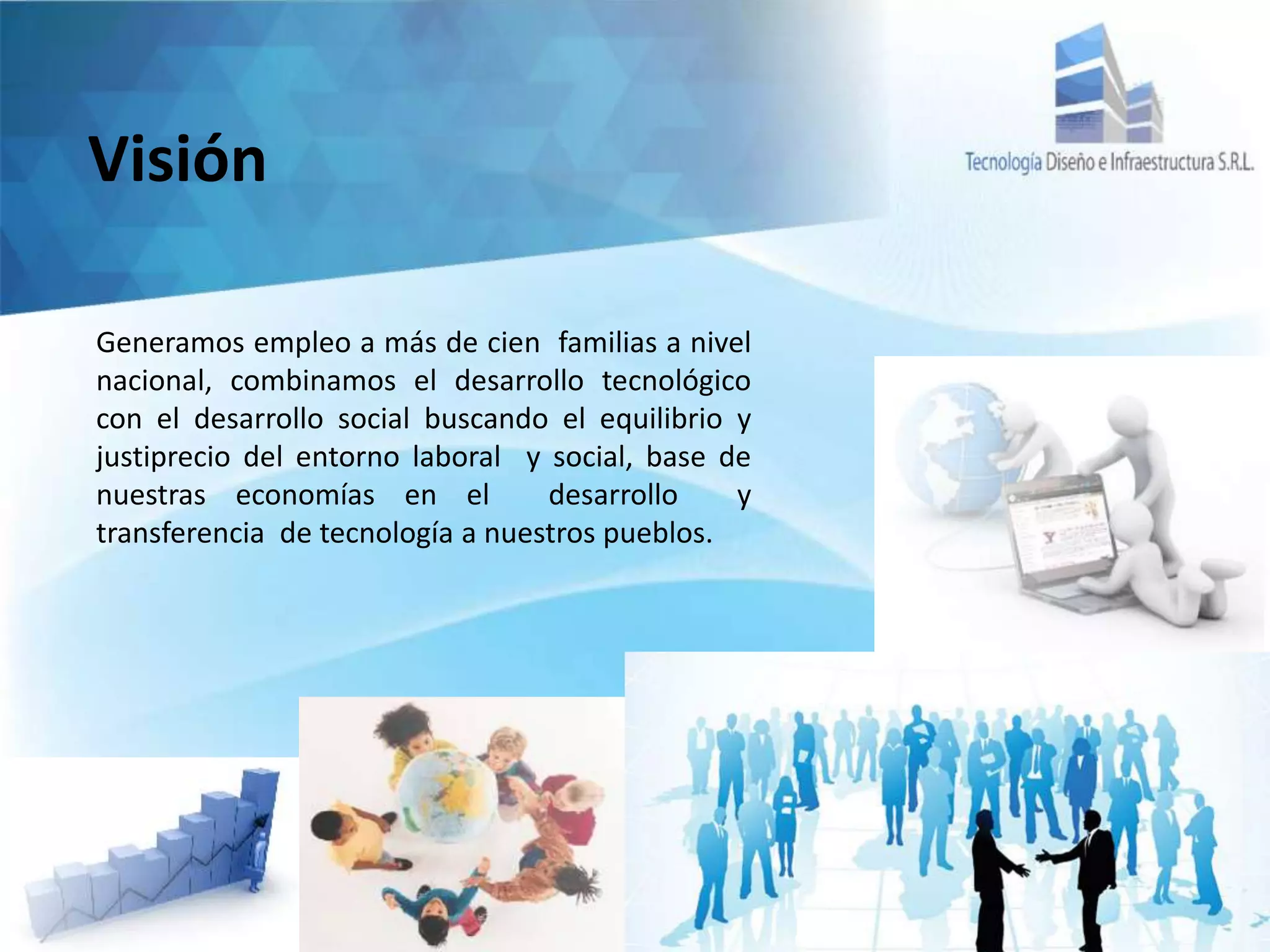 Visión
Generamos empleo a más de cien familias a nivel
nacional, combinamos el desarrollo tecnológico
con el desarrollo social buscando el equilibrio y
justiprecio del entorno laboral y social, base de
nuestras economías en el desarrollo y
transferencia de tecnología a nuestros pueblos.
 