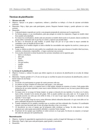 UCh – Dinámicas de Grupo (2000)                 Carpeta de Dinámicas de Grupo                          Autor: Matías Sales




Técnicas de planificación
1.   Miremos más allá
·    Objetivo: Apoyar a un grupo a organizarse, ordenar y planificar su trabajo a la hora de ejecutar actividades
     concretas.
·    Materiales: Hoja y lápiz para cada participante, pizarra. Requiere bastante tiempo y puede aplicarse en varias
     sesiones.
·    Desarrollo:
     1. Cada participante responde por escrito a una pregunta preparada de antemano por la organización.
     2. Se forman grupos y a sus coordinadores, para que pongan en común las respuestas y hagan un modelo ideal.
          Este modelo sería detallado.
     3. Se reúnen los coordinadores, donde cada uno presenta su modelo ideal escrito en la pizarra. Quien coordina los
          grupos debe ir anotando todo lo que hay en común y aspectos que puedan faltar.
     4. En base a la discusión de cada modelo, se puede elegir uno por ser el que reúna la mayor cantidad de
          cualidades o por ser factible de llevar cabo.
     5. Centrándose en el modelo elegido se entra a detallar las necesidades más urgentes ha resolver y tareas que se
          pueden hacer.
     6. Luego se elabora un plan de como podría irse cumpliendo otras tareas para alcanzar el modelo ideal (acciones,
          controles, evaluaciones, responsables...), luego se precisan esas acciones.
     7. Con un plan elemental se entran ha precisar las acciones inmediatas con la siguiente guía:
          - Qué se va ha hacer,
          - para qué,
          - cómo,
          - quienes,
          - con qué medios,
          - cuando,
          - donde,
          - plazos.
2.   La baraja de la planificación
·    Objetivo: Conocer y ordenar los pasos que deben seguirse en un proceso de planificación en un plan de trabajo
     concreto.
·    Materiales: Tarjetas grandes (15 x 25 cm.) en las que se escriben los pasos de un proceso de planificación, como si
     fueran naipes de una baraja.
·    Desarrollo:
     1. Se divide a los participantes en grupos de cuatro personas cada uno.
     2. Se elabora un juego completo de cartas para cada grupo, y uno adicional.
     3. Se barajan todas las cartas y se reparten nueve a cada equipo, dejando las restantes al centro. Cada equipo debe
         deshacerse de sus cartas repetidas y tener nueve cartas distintas en la mano (o sea, los nueve pasos básicos para
         la planificación).
     4. Se juega como en un juego de baraja (naipe): un grupo se descarta de una repetida y la coloca en el centro,
         hacia arriba, tomando la de encima del grupo. Sólo se puede cambiar una carta cada vez. Si el grupo de la
         izquierda necesita esa carta que está arriba la toma, si no saca la que sigue del grupo y se descarta de una
         repetida. Y así se sigue.
     5. Una vez que el grupo tenga las nueve cartas diferentes deberá ordenarlas deacuerdo a lo que creen debe ser los
         pasos ordenados del proceso de planificación.
     6. Cuando cualquiera de los equipos considera que su escalera está bien ordenada dice: Escalera. El coordinador
         actuará como juez haciendo que el resto del grupo descubra si hay o no errores.
     7. Al descubrirse un error el equipo que ha propuesto debe reordenar su baraja. Se debe discutir el orden
         propuesto por cada equipo para poderlo defender y sustentar frente al grupo.
     8. El primero de los equipos que restablece el orden correcto es el que gana. Se discute en conjunto y el porqué
         del orden de cada paso de la planificación.

Reconstrucción
·    Objetivo: Analizar la capacidad de organización de un grupo y analiza el papel del liderazgo en el trabajo.
·    Materiales: Papel y lápiz para cada participante, papel grande y marcadores.
·    Desarrollo:


                                                   www.uch.edu.ar/rrhh                                                 11
 