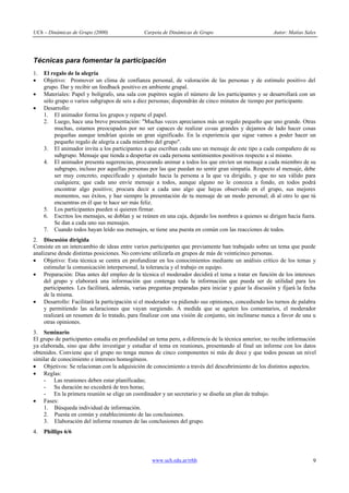 UCh – Dinámicas de Grupo (2000)                 Carpeta de Dinámicas de Grupo                           Autor: Matías Sales




Técnicas para fomentar la participación
1.   El regalo de la alegría
·    Objetivo: Promover un clima de confianza personal, de valoración de las personas y de estímulo positivo del
     grupo. Dar y recibir un feedback positivo en ambiente grupal.
·    Materiales: Papel y bolígrafo, una sala con pupitres según el número de los participantes y se desarrollará con un
     sólo grupo o varios subgrupos de seis a diez personas; dispondrán de cinco minutos de tiempo por participante.
·    Desarrollo:
     1. El animador forma los grupos y reparte el papel.
     2. Luego, hace una breve presentación: "Muchas veces apreciamos más un regalo pequeño que uno grande. Otras
          muchas, estamos preocupados por no ser capaces de realizar cosas grandes y dejamos de lado hacer cosas
          pequeñas aunque tendrían quizás un gran significado. En la experiencia que sigue vamos a poder hacer un
          pequeño regalo de alegría a cada miembro del grupo".
     3. El animador invita a los participantes a que escriban cada uno un mensaje de este tipo a cada compañero de su
          subgrupo. Mensaje que tienda a despertar en cada persona sentimientos positivos respecto a sí mismo.
     4. El animador presenta sugerencias, procurando animar a todos los que envíen un mensaje a cada miembro de su
          subgrupo, incluso por aquellas personas por las que puedan no sentir gran simpatía. Respecto al mensaje, debe
          ser muy concreto, especificado y ajustado hacia la persona a la que va dirigido, y que no sea válido para
          cualquiera; que cada uno envíe mensaje a todos, aunque alguno no le conozca a fondo, en todos podrá
          encontrar algo positivo; procura decir a cada uno algo que hayas observado en el grupo, sus mejores
          momentos, sus éxitos, y haz siempre la presentación de tu mensaje de un modo personal; di al otro lo que tú
          encuentras en él que te hace ser más feliz.
     5. Los participantes pueden si quieren firmar.
     6. Escritos los mensajes, se doblan y se reúnen en una caja, dejando los nombres a quienes se dirigen hacia fuera.
          Se dan a cada uno sus mensajes.
     7. Cuando todos hayan leído sus mensajes, se tiene una puesta en común con las reacciones de todos.
2. Discusión dirigida
Consiste en un intercambio de ideas entre varios participantes que previamente han trabajado sobre un tema que puede
analizarse desde distintas posiciones. No conviene utilizarla en grupos de más de veinticinco personas.
· Objetivo: Esta técnica se centra en profundizar en los conocimientos mediante un análisis crítico de los temas y
     estimular la comunicación interpersonal, la tolerancia y el trabajo en equipo.
· Preparación: Días antes del empleo de la técnica el moderador decidirá el tema a tratar en función de los intereses
     del grupo y elaborará una información que contenga toda la información que pueda ser de utilidad para los
     participantes. Les facilitará, además, varias preguntas preparadas para iniciar y guiar la discusión y fijará la fecha
     de la misma.
· Desarrollo: Facilitará la participación si el moderador va pidiendo sus opiniones, concediendo los turnos de palabra
     y permitiendo las aclaraciones que vayan surgiendo. A medida que se agoten los comentarios, el moderador
     realizará un resumen de lo tratado, para finalizar con una visión de conjunto, sin inclinarse nunca a favor de una u
     otras opiniones.
3. Seminario
El grupo de participantes estudia en profundidad un tema pero, a diferencia de la técnica anterior, no recibe información
ya elaborada, sino que debe investigar y estudiar el tema en reuniones, presentando al final un informe con los datos
obtenidos. Conviene que el grupo no tenga menos de cinco componentes ni más de doce y que todos posean un nivel
similar de conocimiento e intereses homogéneos.
· Objetivos: Se relacionan con la adquisición de conocimiento a través del descubrimiento de los distintos aspectos.
· Reglas:
    - Las reuniones deben estar planificadas;
    - Su duración no excederá de tres horas;
    - En la primera reunión se elige un coordinador y un secretario y se diseña un plan de trabajo.
· Fases:
    1. Búsqueda individual de información.
    2. Puesta en común y establecimiento de las conclusiones.
    3. Elaboración del informe resumen de las conclusiones del grupo.
4.   Phillips 6/6



                                                   www.uch.edu.ar/rrhh                                                   9
 