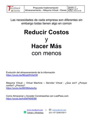 Colombia
Propuesta Implementación
Almacenamiento – Máquina Virtual - Claves
Versión: 07
Página 1 de 7
Fecha: 2020-03-08
www.tecdisol.com || a@tecdisol.com
Celular y WhatsApp (57) +57 3206379211
Las necesidades de cada empresa son diferentes sin
embargo todas tienen algo en común
Reducir Costos
y
Hacer Más
con menos
Evolución del almacenamiento de la información
https://youtu.be/86zg42hOeCM
Maquina Virtual – Virtual Machine – Servidor Virtual : ¿Que son? ¿Porque
confiar? ¿Precios?
https://youtu.be/BlD98dwbo5g
Como Almacenar y Acceder Constraseñas con LastPass.com
https://youtu.be/hs0kPN0tEB8
 