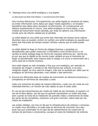 4. Distinga entre una señal analógica y una digital.
LA ANALÒGICA SE RIGE POR ONDAS, Y LAS DIGITALES POR IONES.

Hay muchas diferencias. Principalmente una señal digital se compone de datos,
se emite información como datos por algún medio específico y el receptor
decodifica esos datos para recuperar la información. En consecuencia uno
obtiene exactamente lo mismo. Una señal analógica no envía datos, y los
medios de transmisión tienen pérdida, por ende se obtiene una información
similar pero de inferior calidad por la pérdida.
La señal digital es una señal que entre dos intervalos de tiempo toma valores
discretos (que se pueden contar) en cambio una señal analógica es aquella que
entre dos intervalos de tiempo existen infinitos valores que la señal puede
tomar.
La señal digital te llega en forma de códigos binarios y necesitas un
decodificador para poder traducirla (11001000111101101001101011) en
cambio la señal análoga llega en forma de impulsos eléctricos por decirlo así,
es por eso que la digital es de mucho mejor calidad ya que al momento de
llegar al decodificador este traduce todo el código y lo envía a transmisión tal y
como salió de la fuente emisora.
Una señal digital es más completa y fina que una analógica, por ejemplo la
recepción de imagen y sonido en las Televisiones por antena, si es para
recepción digital, es muy clara la imagen, más que la recibida por cable que es
analógica en términos generales, mas calidad y alta definición.
5. Enuncie los diferentes tipos de medios de transmisión de telecomunicaciones y
compárelos en términos de velocidad y costo
Cada uno transmite los datos de manera diferente y cada uno por ende da una
velocidad distinta y en función de más rápido es que el costo sube.
EL uso de las transmisiones por medio de Cable de par trenzado, el coaxial o el
uso de la fibra óptica, son las que en general representan un costo más bajo,
pero cuando se trata de la instalación de grandes redes y extensiones de estas
por parte de las compañías, requieren una gran inversión, sobre todo por los
costos de instalación.
Las ondas radiales, son hoy en día por la infraestructura de antenas y emisoras
un medio muy difundido y el costo esta en términos de inversión muy alto,
pues hay que contemplar en el caso de las radioemisoras los costos por la
compra de permisos o concesiones, aunque el costo de instalación de antenas

 