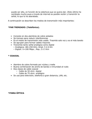 puede ser alto, en función de la cobertura que se quiera dar. (Esto último ha
cambiado mucho pues a través de internet es posible recibir y transmitir la
señal, lo que lo ha abaratado.
A continuación se describen los medios de transmisión más importantes:
*PAR TRENZADO: (Telefónico).

•
•
•
•
•

Consiste en dos alambres de cobre aislados
Se trenzan para reducir interferencias
Es el medio de transmisión más usado. Trasmite solo voz y es el más barato
Se agrupan para formar cables mayores
Transmite tanto señal analógica como digital
– Analógica: AB=250 KHz; Ampl. 5 ó 6 Km
– Digital: V=100 Mbps ; Rep. 2 ó 3 Km

* COAXIAL

• Alambre de cobre formado por núcleo y malla
• Buena combinación de ancho de banda e inmunidad al ruido
• Dos clases de cable coaxial
– Cable de 50 ohm: digital
– Cable de 75 ohm: analógico
• Se usa para televisión, telefonía a gran distancia, LAN, etc.

*FIBRA ÓPTICA

 