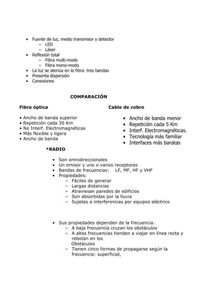 • Fuente de luz, medio transmisor y detector
– LED
– Láser
• Reflexión total
– Fibra multi-modo
– Fibra mono-modo
• La luz se atenúa en la fibra: tres bandas
• Presenta dispersión
• Conexiones
COMPARACIÓN
Fibra óptica
•
•
•
•
•

Cable de cobre

Ancho de banda superior
Repetición cada 30 Km
No Interf. Electromagnéticas
Más flexible y ligera
Ancho de banda

•
•
•
•
•

Ancho de banda menor
Repetición cada 5 Km
Interf. Electromagnéticas.
Tecnología más familiar
Interfaces más baratas

*RADIO
•
•
•
•

Son omnidireccionales
Un emisor y uno o varios receptores
Bandas de frecuencias: LF, MF, HF y VHF
Propiedades:
– Fáciles de generar
– Largas distancias
– Atraviesan paredes de edificios
– Son absorbidas por la lluvia
– Sujetas a interferencias por equipos eléctrico

• Sus propiedades dependen de la frecuencia:
– A baja frecuencia cruzan los obstáculos
– A altas frecuencias tienden a viajar en línea recta y
rebotan en los
Obstáculos
– Tienen cinco formas de propagarse según la
frecuencia: superficial,

 