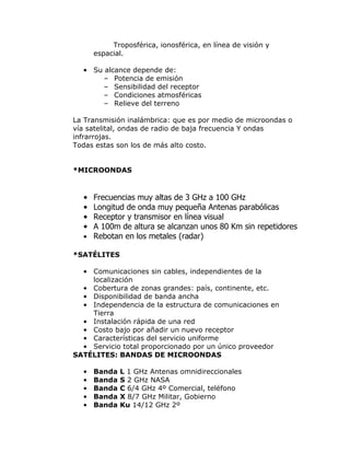 Troposférica, ionosférica, en línea de visión y
espacial.
• Su alcance depende de:
– Potencia de emisión
– Sensibilidad del receptor
– Condiciones atmosféricas
– Relieve del terreno
La Transmisión inalámbrica: que es por medio de microondas o
vía satelital, ondas de radio de baja frecuencia Y ondas
infrarrojas.
Todas estas son los de más alto costo.
*MICROONDAS

•
•
•
•

Frecuencias muy altas de 3 GHz a 100 GHz
Longitud de onda muy pequeña Antenas parabólicas
Receptor y transmisor en línea visual
A 100m de altura se alcanzan unos 80 Km sin repetidores
• Rebotan en los metales (radar)
*SATÉLITES
• Comunicaciones sin cables, independientes de la
localización
• Cobertura de zonas grandes: país, continente, etc.
• Disponibilidad de banda ancha
• Independencia de la estructura de comunicaciones en
Tierra
• Instalación rápida de una red
• Costo bajo por añadir un nuevo receptor
• Características del servicio uniforme
• Servicio total proporcionado por un único proveedor
SATÉLITES: BANDAS DE MICROONDAS
•
•
•
•
•

Banda
Banda
Banda
Banda
Banda

L 1 GHz Antenas omnidireccionales
S 2 GHz NASA
C 6/4 GHz 4º Comercial, teléfono
X 8/7 GHz Militar, Gobierno
Ku 14/12 GHz 2º

 