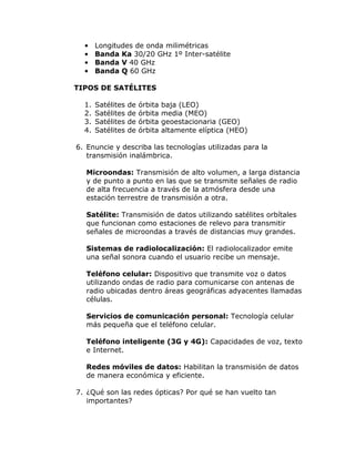 •
•
•
•

Longitudes de onda milimétricas
Banda Ka 30/20 GHz 1º Inter-satélite
Banda V 40 GHz
Banda Q 60 GHz

TIPOS DE SATÉLITES
1.
2.
3.
4.

Satélites
Satélites
Satélites
Satélites

de
de
de
de

órbita
órbita
órbita
órbita

baja (LEO)
media (MEO)
geoestacionaria (GEO)
altamente elíptica (HEO)

6. Enuncie y describa las tecnologías utilizadas para la
transmisión inalámbrica.
Microondas: Transmisión de alto volumen, a larga distancia
y de punto a punto en las que se transmite señales de radio
de alta frecuencia a través de la atmósfera desde una
estación terrestre de transmisión a otra.
Satélite: Transmisión de datos utilizando satélites orbítales
que funcionan como estaciones de relevo para transmitir
señales de microondas a través de distancias muy grandes.
Sistemas de radiolocalización: El radiolocalizador emite
una señal sonora cuando el usuario recibe un mensaje.
Teléfono celular: Dispositivo que transmite voz o datos
utilizando ondas de radio para comunicarse con antenas de
radio ubicadas dentro áreas geográficas adyacentes llamadas
células.
Servicios de comunicación personal: Tecnología celular
más pequeña que el teléfono celular.
Teléfono inteligente (3G y 4G): Capacidades de voz, texto
e Internet.
Redes móviles de datos: Habilitan la transmisión de datos
de manera económica y eficiente.
7. ¿Qué son las redes ópticas? Por qué se han vuelto tan
importantes?

 