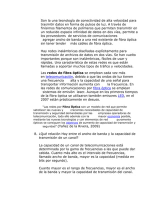 Son la una tecnología de conectividad de alta velocidad para
trasmitir datos en forma de pulsos de luz. A través de
finísimos filamentos de polímeros que permiten transmitir en
un reducido espacio infinidad de datos en dos vías, permite a
los proveedores de servicios de comunicaciones
agregar ancho de banda a una red existente de fibra óptica
sin tener tender más cables de fibra óptica.
Hay redes inalámbricas diseñadas explícitamente para
transmisión de archivos de datos en dos vías. Se han vuelto
importantes porque son inalámbricas, fáciles de usar y
rápidas. Una característica de estas redes es que están
llamadas a soportar muchos tipos de tráfico y velocidades.
Las redes de fibra óptica se emplean cada vez más
en telecomunicación, debido a que las ondas de luz tienen
una frecuencia
alta y la capacidad de una señal para
transportar información aumenta con
la frecuencia. En
las redes de comunicaciones por fibra óptica se emplean
sistemas de emisión laser. Aunque en los primeros tiempos
de la fibra óptica se utilizaron también emisores LED, en el
2007 están prácticamente en desuso.
“Las redes por Fibra Óptica son un modelo de red que permite
satisfacer las nuevas y
crecientes necesidades de capacidad de
transmisión y seguridad demandadas por las
empresas operadoras de
telecomunicación, todo ello además con la
mayor economía posible,
mediante las nuevas tecnologías y con elementos de red
puramente
ópticos se consiguen los objetivos de aumento de capacidad de transmisión y
seguridad” (Yañez de la Rivera, 2009)

8. ¿Qué relación Hay entre el ancho de banda y la capacidad de
transmisión de un canal?
La capacidad de un canal de telecomunicaciones está
determinada por la gama de frecuencias a las que puede dar
cabida. Cuanto más alto es el intervalo de frecuencias,
llamado ancho de banda, mayor es la capacidad (medida en
bits por segundo).
Cuanto mayor es el rango de frecuencias, mayor es el ancho
de la banda y mayor la capacidad de transmisión del canal.

 