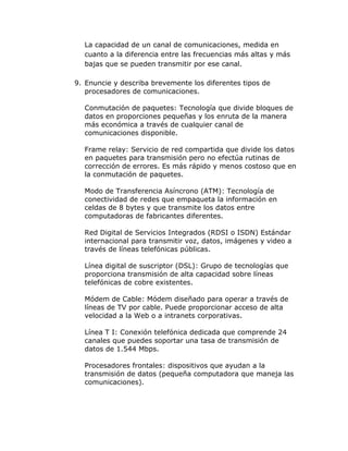 La capacidad de un canal de comunicaciones, medida en
cuanto a la diferencia entre las frecuencias más altas y más
bajas que se pueden transmitir por ese canal.
9. Enuncie y describa brevemente los diferentes tipos de
procesadores de comunicaciones.
Conmutación de paquetes: Tecnología que divide bloques de
datos en proporciones pequeñas y los enruta de la manera
más económica a través de cualquier canal de
comunicaciones disponible.
Frame relay: Servicio de red compartida que divide los datos
en paquetes para transmisión pero no efectúa rutinas de
corrección de errores. Es más rápido y menos costoso que en
la conmutación de paquetes.
Modo de Transferencia Asíncrono (ATM): Tecnología de
conectividad de redes que empaqueta la información en
celdas de 8 bytes y que transmite los datos entre
computadoras de fabricantes diferentes.
Red Digital de Servicios Integrados (RDSI o ISDN) Estándar
internacional para transmitir voz, datos, imágenes y video a
través de líneas telefónicas públicas.
Línea digital de suscriptor (DSL): Grupo de tecnologías que
proporciona transmisión de alta capacidad sobre líneas
telefónicas de cobre existentes.
Módem de Cable: Módem diseñado para operar a través de
líneas de TV por cable. Puede proporcionar acceso de alta
velocidad a la Web o a intranets corporativas.
Línea T I: Conexión telefónica dedicada que comprende 24
canales que puedes soportar una tasa de transmisión de
datos de 1.544 Mbps.
Procesadores frontales: dispositivos que ayudan a la
transmisión de datos (pequeña computadora que maneja las
comunicaciones).

 