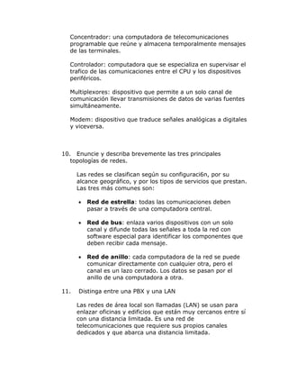 Concentrador: una computadora de telecomunicaciones
programable que reúne y almacena temporalmente mensajes
de las terminales.
Controlador: computadora que se especializa en supervisar el
trafico de las comunicaciones entre el CPU y los dispositivos
periféricos.
Multiplexores: dispositivo que permite a un solo canal de
comunicación llevar transmisiones de datos de varias fuentes
simultáneamente.
Modem: dispositivo que traduce señales analógicas a digitales
y viceversa.

10. Enuncie y describa brevemente las tres principales
topologías de redes.
Las redes se clasifican según su configuraci6n, por su
alcance geográfico, y por los tipos de servicios que prestan.
Las tres más comunes son:



Red de bus: enlaza varios dispositivos con un solo
canal y difunde todas las señales a toda la red con
software especial para identificar los componentes que
deben recibir cada mensaje.



11.

Red de estrella: todas las comunicaciones deben
pasar a través de una computadora central.

Red de anillo: cada computadora de la red se puede
comunicar directamente con cualquier otra, pero el
canal es un lazo cerrado. Los datos se pasan por el
anillo de una computadora a otra.

Distinga entre una PBX y una LAN
Las redes de área local son llamadas (LAN) se usan para
enlazar oficinas y edificios que están muy cercanos entre sí
con una distancia limitada. Es una red de
telecomunicaciones que requiere sus propios canales
dedicados y que abarca una distancia limitada.

 