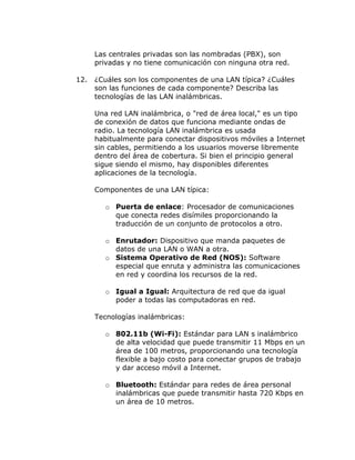 Las centrales privadas son las nombradas (PBX), son
privadas y no tiene comunicación con ninguna otra red.
12.

¿Cuáles son los componentes de una LAN típica? ¿Cuáles
son las funciones de cada componente? Describa las
tecnologías de las LAN inalámbricas.
Una red LAN inalámbrica, o "red de área local," es un tipo
de conexión de datos que funciona mediante ondas de
radio. La tecnología LAN inalámbrica es usada
habitualmente para conectar dispositivos móviles a Internet
sin cables, permitiendo a los usuarios moverse libremente
dentro del área de cobertura. Si bien el principio general
sigue siendo el mismo, hay disponibles diferentes
aplicaciones de la tecnología.
Componentes de una LAN típica:
o Puerta de enlace: Procesador de comunicaciones
que conecta redes disímiles proporcionando la
traducción de un conjunto de protocolos a otro.
o Enrutador: Dispositivo que manda paquetes de
datos de una LAN o WAN a otra.
o Sistema Operativo de Red (NOS): Software
especial que enruta y administra las comunicaciones
en red y coordina los recursos de la red.
o Igual a Igual: Arquitectura de red que da igual
poder a todas las computadoras en red.
Tecnologías inalámbricas:
o 802.11b (Wi-Fi): Estándar para LAN s inalámbrico
de alta velocidad que puede transmitir 11 Mbps en un
área de 100 metros, proporcionando una tecnología
flexible a bajo costo para conectar grupos de trabajo
y dar acceso móvil a Internet.
o Bluetooth: Estándar para redes de área personal
inalámbricas que puede transmitir hasta 720 Kbps en
un área de 10 metros.

 
