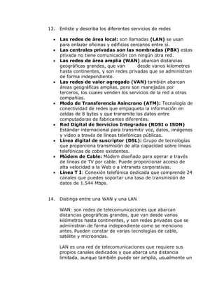 13.













14.

Enliste y describa los diferentes servicios de redes
Las redes de área local: son llamadas (LAN) se usan
para enlazar oficinas y edificios cercanos entre sí.
Las centrales privadas son las nombradas (PBX) estas
privada no tiene comunicación con ningún otra red.
Las redes de área amplia (WAN) abarcan distancias
geográficas grandes, que van
desde varios kilometres
hasta continentes, y son redes privadas que se administran
de forma independiente.
Las redes de valor agregado (VAN) también abarcan
áreas geográficas amplias, pero son manejadas por
terceros, los cuales venden los servicios de la red a otras
compañías.
Modo de Transferencia Asíncrono (ATM): Tecnología de
conectividad de redes que empaqueta la información en
celdas de 8 bytes y que transmite los datos entre
computadoras de fabricantes diferentes.
Red Digital de Servicios Integrados (RDSI o ISDN)
Estándar internacional para transmitir voz, datos, imágenes
y video a través de líneas telefónicas públicas.
Línea digital de suscriptor (DSL): Grupo de tecnologías
que proporciona transmisión de alta capacidad sobre líneas
telefónicas de cobre existentes.
Módem de Cable: Módem diseñado para operar a través
de líneas de TV por cable. Puede proporcionar acceso de
alta velocidad a la Web o a intranets corporativas.
Línea T I: Conexión telefónica dedicada que comprende 24
canales que puedes soportar una tasa de transmisión de
datos de 1.544 Mbps.
Distinga entre una WAN y una LAN
WAN: son redes de telecomunicaciones que abarcan
distancias geográficas grandes, que van desde varios
kilómetros hasta continentes, y son redes privadas que se
administran de forma independiente como se menciono
antes. Pueden constar de varias tecnologías de cable,
satélite y microondas.
LAN es una red de telecomunicaciones que requiere sus
propios canales dedicados y que abarca una distancia
limitada, aunque también puede ser amplia, usualmente un

 