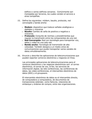 edificio o varios edificios cercanos. Comúnmente son
manejadas por terceros, los cuales venden el servicio a
otras compañías.
15.

Defina los siguientes: módem, baudio, protocolo, red
convergida y banda ancha:
o Modem: dispositivo que traduce señales analógicas a
digitales y viceversa
o Baudio: Cambio de seña de positiva a negativa o
viceversa.
o Protocolo: Conjunto de normas y procedimientos que
regulan la transmisión entre los componentes de una red.
o Red Convergida: Red con tecnología para transportar voz,
datos y video en una sola red.
o Banda ancha: Tecnología de transmisión de alta
velocidad. También designa a un medio único de
comunicaciones que puede transportar varios canales de
datos simultáneamente.

16.

Enuncie y describa las aplicaciones de telecomunicaciones que
pueden soportar comercio electrónico y negocios en línea.
Las principales aplicaciones de telecomunicaciones para el
comercio electrónico y los negocios electrónicos son: el correo
electrónico, el correo de voz, el fax, los servicios de
información digital, las tele conferencias, las conferencias de
datos, las video-conferencias, el intercambio electrónico de
datos (EDI) y el groupware.
El intercambio electrónico de datos es el intercambio directo,
de computadora a computadora, de documentos de
transacciones estándar, como facturas, relaciones de
embarque y órdenes de compra, entre dos organizaciones.

 