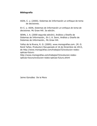 Bibliografía

ASIN, C. y. (2000). Sistemas de Información un enfoque de toma
de decisiones.
En C. y. ASIN, Sistemas de Información un enfoque de toma de
decisiones. Mc Graw Hill. 3a edición.
SENN, J. A. (2000 segunda edición). Análisis y Diseño de
Sistemas de Información,. En J. A. Senn, Análisis y Diseño de
Sistemas de Información,. Mc Graw Hill.
Yañez de la Rivera, R. O. (2009). www.monografias.com. (M. O.
René Yañez, Productor) Recuperado el 16 de Diciembre de 2013,
de http://www.monografias.com/trabajos72/evolucion-redesopticas-futuro:
http://www.monografias.com/trabajos72/evolucion-redesopticas-futuro/evolucion-redes-opticas-futuro.shtml

Jaime González De la Mora

 