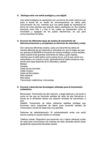 4. Distinga entre una señal analógica y una digital
Una señal analógica se representa con una forma de onda continua que
pasa a través de un medio de comunicaciones; se utiliza para
comunicación de voz, mientras que una señal digital se representa en
forma de onda discreta que trasmite datos codificados en dos estados
discretos como bits 1 y bits 0, los cuales se representan como el
encendido y apagado de los pulsos electrónicos; se usa para
comunicaciones de datos.

5. Enuncie los diferentes tipos de medios de transmisión de
telecomunicaciones y compárelos en términos de velocidad y costo
Son varios los diferentes medios, cada uno transmite los datos de
manera diferente de ahí depende la velocidad con que lo hagan por que
por ejemplo el MODEM lo transmite de manera análoga y envía señales,
cable coaxial emite grandes volúmenes de datos a gran rapidez,
mientras que el cable óptico como pulsos de luz, por lo que varían sus
velocidades y en cuanto a costo, generalmente el cable coaxial es mas
barato pero igual depende de la velocidad y calidad.
Módem
Canales
Cable de par trenzado
Cable Coaxial
Cable de fibra óptica
Red vertebral
Red óptica
Transmisión inalámbrica: microondas.

6. Enuncie y describa las tecnologías utilizadas para la transmisión
inalámbrica.
Microondas: Transmisión de alto volumen, a larga distancia y de punto a
punto en las que se transmite señales de radio de alta frecuencia a
través de la atmósfera desde una estación terrestre de transmisión a
otra.
Satélite: Transmisión de datos utilizando satélites orbítales que
funcionan como estaciones de relevo para transmitir señales de
microondas a través de distancias muy grandes.
Sistemas de radiolocalización: El radiolocalizador emite una señal
sonora cuando el usuario recibe un mensaje.
Teléfono celular: Dispositivo que transmite voz o datos utilizando ondas
de radio para comunicarse con antenas de radio ubicadas dentro áreas
geográficas adyacentes llamadas células.

 
