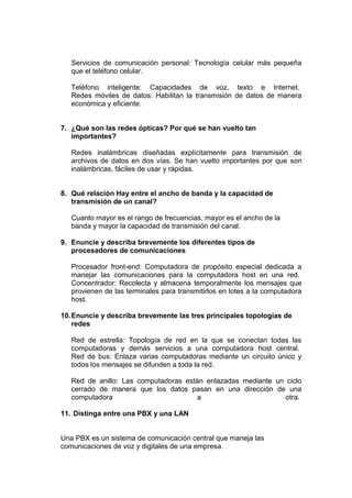 Servicios de comunicación personal: Tecnología celular más pequeña
que el teléfono celular.
Teléfono inteligente: Capacidades de voz, texto e Internet.
Redes móviles de datos: Habilitan la transmisión de datos de manera
económica y eficiente.

7. ¿Qué son las redes ópticas? Por qué se han vuelto tan
importantes?
Redes inalámbricas diseñadas explícitamente para transmisión de
archivos de datos en dos vías. Se han vuelto importantes por que son
inalámbricas, fáciles de usar y rápidas.

8. Qué relación Hay entre el ancho de banda y la capacidad de
transmisión de un canal?
Cuanto mayor es el rango de frecuencias, mayor es el ancho de la
banda y mayor la capacidad de transmisión del canal.
9. Enuncie y describa brevemente los diferentes tipos de
procesadores de comunicaciones
Procesador front-end: Computadora de propósito especial dedicada a
manejar las comunicaciones para la computadora host en una red.
Concentrador: Recolecta y almacena temporalmente los mensajes que
provienen de las terminales para transmitirlos en lotes a la computadora
host.
10. Enuncie y describa brevemente las tres principales topologías de
redes
Red de estrella: Topología de red en la que se conectan todas las
computadoras y demás servicios a una computadora host central.
Red de bus: Enlaza varias computadoras mediante un circuito único y
todos los mensajes se difunden a toda la red.
Red de anillo: Las computadoras están enlazadas mediante un ciclo
cerrado de manera que los datos pasan en una dirección de una
computadora
a
otra.
11. Distinga entre una PBX y una LAN

Una PBX es un sistema de comunicación central que maneja las
comunicaciones de voz y digitales de una empresa.

 