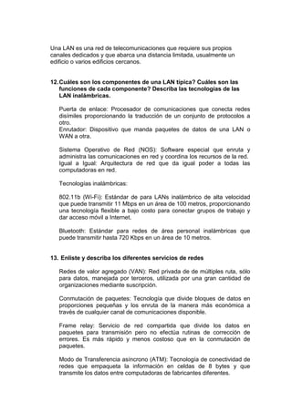Una LAN es una red de telecomunicaciones que requiere sus propios
canales dedicados y que abarca una distancia limitada, usualmente un
edificio o varios edificios cercanos.

12. Cuáles son los componentes de una LAN típica? Cuáles son las
funciones de cada componente? Describa las tecnologías de las
LAN inalámbricas.
Puerta de enlace: Procesador de comunicaciones que conecta redes
disímiles proporcionando la traducción de un conjunto de protocolos a
otro.
Enrutador: Dispositivo que manda paquetes de datos de una LAN o
WAN a otra.
Sistema Operativo de Red (NOS): Software especial que enruta y
administra las comunicaciones en red y coordina los recursos de la red.
Igual a Igual: Arquitectura de red que da igual poder a todas las
computadoras en red.
Tecnologías inalámbricas:
802.11b (Wi-Fi): Estándar de para LANs inalámbrico de alta velocidad
que puede transmitir 11 Mbps en un área de 100 metros, proporcionando
una tecnología flexible a bajo costo para conectar grupos de trabajo y
dar acceso móvil a Internet.
Bluetooth: Estándar para redes de área personal inalámbricas que
puede transmitir hasta 720 Kbps en un área de 10 metros.

13. Enliste y describa los diferentes servicios de redes
Redes de valor agregado (VAN): Red privada de de múltiples ruta, sólo
para datos, manejada por terceros, utilizada por una gran cantidad de
organizaciones mediante suscripción.
Conmutación de paquetes: Tecnología que divide bloques de datos en
proporciones pequeñas y los enruta de la manera más económica a
través de cualquier canal de comunicaciones disponible.
Frame relay: Servicio de red compartida que divide los datos en
paquetes para transmisión pero no efectúa rutinas de corrección de
errores. Es más rápido y menos costoso que en la conmutación de
paquetes.
Modo de Transferencia asíncrono (ATM): Tecnología de conectividad de
redes que empaqueta la información en celdas de 8 bytes y que
transmite los datos entre computadoras de fabricantes diferentes.

 