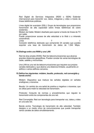 Red Digital de Servicios Integrados (RDSI o ISDN) Estándar
internacional para transmitir voz, datos, imágenes y video a través de
líneas telefónicas públicas.
Línea digital de suscriptor (DSL): Grupo de tecnologías que proporciona
transmisión de alta capacidad sobre líneas telefónicas de cobre
existentes.
Módem de Cable: Módem diseñado para operar a través de líneas de TV
por cable.
Puede proporcionar acceso de alta velocidad a la Web o a intranets
corporativas.
Línea
T
I
Conexión telefónica dedicada que comprende 24 canales que puedes
soportar una tasa de transmisión de datos de 1.544 Mbps.

14. Distinga entre una WAN y una LAN
Red de área amplia (WAN): Red de telecomunicaciones que alcanza
grandes distancias geográficas. Pueden constar de varias tecnologías de
cable, satélite y microondas.
Una LAN es una red de telecomunicaciones que requiere sus propios
canales dedicados y que abarca una distancia limitada, usualmente un
edificio o varios edificios cercanos.
15. Defina los siguientes: módem, baudio, protocolo, red convergida y
banda ancha:
Módem: Dispositivo que traduce las señales digitales en señales
analógicas y viceversa.
Baudio: Un cambio de una señal de positiva a negativa o viceversa, que
se utiliza para medir la velocidad de transmisión.
Protocolo: Conjunto de normas y procedimientos que regulan la
transmisión entre los componentes de una red.
Red Convergida: Red con tecnología para transportar voz, datos y video
en una sola red.
Banda ancha: Tecnología de transmisión de alta velocidad. También
designa a un medio único de comunicaciones que puede transportar
varios canales de datos simultáneamente.

 