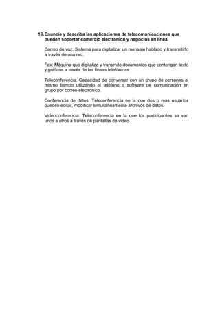 16. Enuncie y describa las aplicaciones de telecomunicaciones que
pueden soportar comercio electrónico y negocios en línea.
Correo de voz: Sistema para digitalizar un mensaje hablado y transmitirlo
a través de una red.
Fax: Máquina que digitaliza y transmite documentos que contengan texto
y gráficos a través de las líneas telefónicas.
Teleconferencia: Capacidad de conversar con un grupo de personas al
mismo tiempo utilizando el teléfono o software de comunicación en
grupo por correo electrónico.
Conferencia de datos: Teleconferencia en la que dos o mas usuarios
pueden editar, modificar simultáneamente archivos de datos.
Videoconferencia: Teleconferencia en la que los participantes se ven
unos a otros a través de pantallas de video.

 