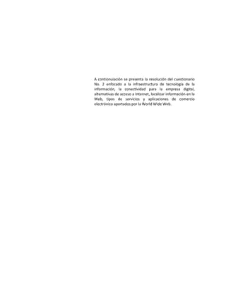 A contionuiación se presenta la resolución del cuestionario
No. 2 enfocado a la infraestructura de tecnología de la
información, la conectividad para la empresa digital,
alternativas de acceso a Internet, localizar información en la
Web, tipos de servicios y aplicaciones de comercio
electrónico aportados por la World Wide Web.

 