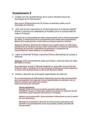 Cuestionario 2
1. ¿Cuáles son las características de la nueva infraestructura de
tecnología de la información?
Esta nueva infraestructura de TI se basa en potentes redes y en la
tecnología de Internet.

2. ¿Por qué es tan importante la conectividad para la empresa digital?
Enliste y describa los estándares principales para la conectividad de
redes e Internet:
A través de la conectividad de redes empresariales y de la interconectividad
de redes, la información fluye suavemente entre todos estos dispositivos
dentro de la organización y entre ésta su entorno externo e interno.
Sistemas abiertos: Sistemas de software que pueden operar en diferentes
plataformas de hardware porque están construidos en sistemas operativos,
interfaces de usuarios, estándares de aplicación y protocolos de
conectividad de redes públicos y no patentados.

3. ¿Qué es Internet? Enliste y describa formas alternativas de acceso a
Internet:
Internet: Interconectividad de redes que enlaza a ciento de miles de redes
por todo el mundo.
Se puede tener acceso a Internet mediante un proveedor de servicios de
Internet (ISP) y también en forma individual mediante servicios populares
en línea como América Online y Microsoft Network (MSN)

4. Enliste y describa las principales capacidades de Internet:
Es un instrumentos de información: Dispositivo que ha sido personalizado
para desempeñar bien algunas tareas especializadas de cómputo con un
mínimo esfuerzo por parte del usuario.
Comunicaciones por Internet:
Correo electrónico
Usenet: Foros en los que la gente comparte información.
LISTSERV: Grupos en línea que utilizan servidores en listas de correo
electrónico para trasmitir discusiones o mensajes.
Salones de conversación: Conversaciones interactivas en vivo a través
de una red pública.
Mensajería instantánea: Servicio de conversación interactiva que
permite a los participantes crear sus propios canales privados de
conversación.

 