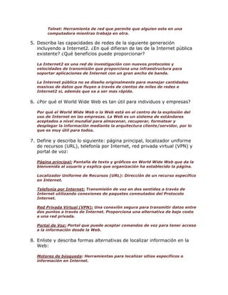 Telnet: Herramienta de red que permite que alguien este en una
computadora mientras trabaja en otra.

5. Describa las capacidades de redes de la siguiente generación
incluyendo a Internet2. ¿En qué difieran de las de la Internet pública
existente? ¿Qué beneficios puede proporcionar?
La Internet2 es una red de investigación con nuevos protocolos y
velocidades de transmisión que proporciona una infraestructura para
soportar aplicaciones de Internet con un gran ancho de banda.
La Internet pública no se diseño originalmente para manejar cantidades
masivas de datos que fluyen a través de cientos de miles de redes e
Internet2 si, además que va a ser mas rápida.

6. ¿Por qué el World Wide Web es tan útil para individuos y empresas?
Por qué el World Wide Web o la Web está en el centro de la explosión del
uso de Internet en las empresas. La Web es un sistema de estándares
aceptados a nivel mundial para almacenar, recuperar, formatear y
desplegar la información mediante la arquitectura cliente/servidor, por lo
que es muy útil para todos.

7. Define y describa lo siguiente: página principal, localizador uniforme
de recursos (URL), telefonía por Internet, red privada virtual (VPN) y
portal de voz:
Página principal: Pantalla de texto y gráficos en World Wide Web que da la
bienvenida al usuario y explica que organización ha establecido la página.
Localizador Uniforme de Recursos (URL): Dirección de un recurso específico
en Internet.
Telefonía por Internet: Transmisión de voz en dos sentidos a través de
Internet utilizando conexiones de paquetes conmutados del Protocolo
Internet.
Red Privada Virtual (VPN): Una conexión segura para transmitir datos entre
dos puntos a través de Internet. Proporciona una alternativa de bajo costo
a una red privada.
Portal de Voz: Portal que puede aceptar comandos de voz para tener acceso
a la información desde la Web.

8. Enliste y describa formas alternativas de localizar información en la
Web:
Motores de búsqueda: Herramientas para localizar sitios específicos o
información en Internet.

 