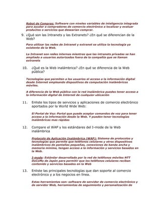 Robot de Compras: Software con niveles variables de inteligencia integrada
para ayudar a compradores de comercio electrónico a localizar y evaluar
productos o servicios que desearían comprar.

9. ¿Qué son las Intranets y las Extranets? ¿En qué se diferencian de la
Web?
Para utilizar las redes de Intranet y extranet se utiliza la tecnología ya
existente de la Web.
La Intranet son redes internas mientras que las intranets privadas se han
ampliado a usuarios autorizados fuera de la compañía que se llaman
extranets

10.

¿Qué es la Web inalámbrica? ¿En qué se diferencia de la Web
pública?

Tecnologías que permiten a los usuarios el acceso a la información digital
desde Internet empleando dispositivos de computación inalámbricos
móviles.
A diferencia de la Web pública con la red inalámbrica puedes tener acceso a
la información digital de Internet de cualquier ubicación

11.

Enliste los tipos de servicios y aplicaciones de comercio electrónico
aportados por la World Wide Web:
El Portal de Voz: Portal que puede aceptar comandos de voz para tener
acceso a la información desde la Web. Y pueden tener tecnologías
inalámbricas mas rápidas

12.

Compare el WAP y los estándares del I-mode de la Web
inalámbrica
Protocolo de Aplicación Inalámbrica (WAP): Sistema de protocolos y
tecnologías que permite que teléfonos celulares y otros dispositivos
inalámbricos de pantallas pequeñas, conexiones de banda ancha y
memoria mínima, tengan acceso a la información y servicios basados en
la Web.
I-mode: Estándar desarrollado por la red de teléfonos móviles NTT
DoCoMo de Japón para permitir que los teléfonos celulares reciban
contenido y servicios basados en la Web

13.

Enliste las principales tecnologías que dan soporte al comercio
electrónico y a los negocios en línea.
Estas herramientas son: software de servidor de comercio electrónico y
de servidor Web, herramientas de seguimiento y personalización de

 