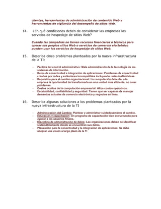 clientes, herramientas de administración de contenido Web y
herramientas de vigilancia del desempeño de sitios Web.

14.

¿En qué condiciones deben de considerar las empresas los
servicios de hospedaje de sitios Web?
Cuando las compañías no tienen recursos financieros o técnicos para
operar sus propios sitios Web o servicios de comercio electrónico
pueden usar los servicios de hospedaje de sitios Web.

15.

Describa cinco problemas planteados por la nueva infraestructura
de la TI:
-

-

16.

Pérdida del control administrativo: Mala administración de la tecnología de los
sistemas de información.
Retos de conectividad e integración de aplicaciones: Problemas de conectividad
creados por redes y estándares incompatibles incluyendo redes inalámbricas.
Requisitos para el cambio organizacional: La computación debe dar a la
empresa la oportunidad de transformarla en una unidad más eficiente, no crear
problemas.
Costos ocultas de la computación empresarial: Altos costos operativos.
Escalabilidad, confiabilidad y seguridad: Tienen que ser capaces de manejar
demandas actuales de comercio electrónico y negocios en línea.

Describa algunas soluciones a los problemas planteados por la
nueva infraestructura de la TI
-

Administración del Cambio: Plantear y administrar cuidadosamente el cambio.
Educación y capacitación: Un programa de capacitación bien estructurado para
ayudar a los usuarios finales.
Disciplina de administración de datos: Las organizaciones deben de identificar
sistemáticamente donde se encuentran sus datos.
Planeación para la conectividad y la integración de aplicaciones: Se debe
adoptar una visión a largo plazo de la TI

 