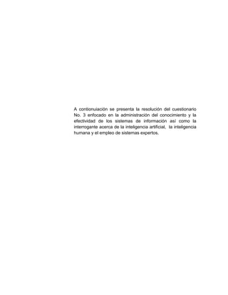A contionuiación se presenta la resolución del cuestionario
No. 3 enfocado en la administración del conocimiento y la
efectividad de los sistemas de información así como la
interrogante acerca de la inteligencia artificial, la inteligencia
humana y el empleo de sistemas expertos.

 