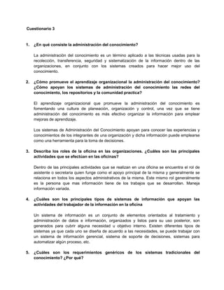 Cuestionario 3

1.

¿En qué consiste la administración del conocimiento?
La administración del conocimiento es un término aplicado a las técnicas usadas para la
recolección, transferencia, seguridad y sistematización de la información dentro de las
organizaciones, en conjunto con los sistemas creados para hacer mejor uso del
conocimiento.

2.

¿Cómo promueve el aprendizaje organizacional la administración del conocimiento?
¿Cómo apoyan los sistemas de administración del conocimiento las redes del
conocimiento, los repositorios y la comunidad practica?
El aprendizaje organizacional que promueve la administración del conocimiento es
fomentando una cultura de planeación, organización y control, una vez que se tiene
administración del conocimiento es más efectivo organizar la información para emplear
mejoras de aprendizaje.
Los sistemas de Administración del Conocimiento apoyan para conocer las experiencias y
conocimientos de los integrantes de una organización y dicha información puede emplearse
como una herramienta para la toma de decisiones.

3.

Describa los roles de la oficina en las organizaciones. ¿Cuáles son las principales
actividades que se efectúan en las oficinas?
Dentro de las principales actividades que se realizan en una oficina se encuentra el rol de
asistente o secretaria quien funge como el apoyo principal de la misma y generalmente se
relaciona en todos los aspectos administrativos de la misma. Este mismo rol generalmente
es la persona que mas información tiene de los trabajos que se desarrollan. Maneja
información variada.

4.

¿Cuáles son los principales tipos de sistemas de información que apoyan las
actividades del trabajador de la información en la oficina
Un sistema de información es un conjunto de elementos orientados al tratamiento y
administración de datos e información, organizados y listos para su uso posterior, son
generados para cubrir alguna necesidad u objetivo interno. Existen diferentes tipos de
sistemas ya que cada uno se diseña de acuerdo a las necesidades, se puede trabajar con
un sistema de información gerencial, sistema de soporte de decisiones, sistemas para
automatizar algún proceso, etc.

5.

¿Cuáles son los requerimientos genéricos de los sistemas tradicionales del
conocimiento? ¿Por qué?

 