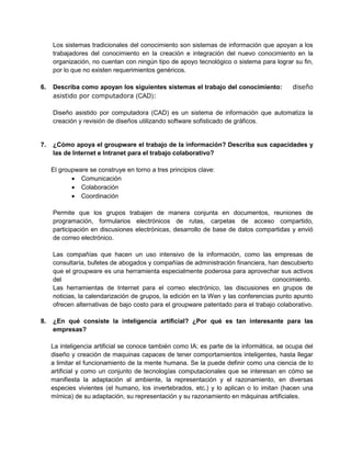 Los sistemas tradicionales del conocimiento son sistemas de información que apoyan a los
trabajadores del conocimiento en la creación e integración del nuevo conocimiento en la
organización, no cuentan con ningún tipo de apoyo tecnológico o sistema para lograr su fin,
por lo que no existen requerimientos genéricos.
6.

Describa como apoyan los siguientes sistemas el trabajo del conocimiento: 6. diseño
asistido por computadora (CAD):
Diseño asistido por computadora (CAD) es un sistema de información que automatiza la
creación y revisión de diseños utilizando software sofisticado de gráficos.

7.

¿Cómo apoya el groupware el trabajo de la información? Describa sus capacidades y
las de Internet e Intranet para el trabajo colaborativo?
El groupware se construye en torno a tres principios clave:
 Comunicación
 Colaboración
 Coordinación
Permite que los grupos trabajen de manera conjunta en documentos, reuniones de
programación, formularios electrónicos de rutas, carpetas de acceso compartido,
participación en discusiones electrónicas, desarrollo de base de datos compartidas y envió
de correo electrónico.
Las compañías que hacen un uso intensivo de la información, como las empresas de
consultaría, bufetes de abogados y compañías de administración financiera, han descubierto
que el groupware es una herramienta especialmente poderosa para aprovechar sus activos
del
conocimiento.
Las herramientas de Internet para el correo electrónico, las discusiones en grupos de
noticias, la calendarización de grupos, la edición en la Wen y las conferencias punto apunto
ofrecen alternativas de bajo costo para el groupware patentado para el trabajo colaborativo.

8.

¿En qué consiste la inteligencia artificial? ¿Por qué es tan interesante para las
empresas?
La inteligencia artificial se conoce también como IA; es parte de la informática, se ocupa del
diseño y creación de maquinas capaces de tener comportamientos inteligentes, hasta llegar
a limitar el funcionamiento de la mente humana. Se la puede definir como una ciencia de lo
artificial y como un conjunto de tecnologías computacionales que se interesan en cómo se
manifiesta la adaptación al ambiente, la representación y el razonamiento, en diversas
especies vivientes (el humano, los invertebrados, etc.) y lo aplican o lo imitan (hacen una
mímica) de su adaptación, su representación y su razonamiento en máquinas artificiales.

 