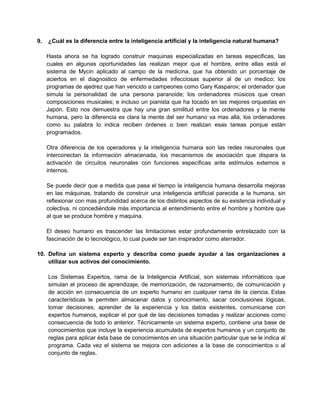 9.

¿Cuál es la diferencia entre la inteligencia artificial y la inteligencia natural humana?
Hasta ahora se ha logrado construir maquinas especializadas en tareas especificas, las
cuales en algunas oportunidades las realizan mejor que el hombre, entre ellas está el
sistema de Mycin aplicado al campo de la medicina, que ha obtenido un porcentaje de
aciertos en el diagnostico de enfermedades infecciosas superior al de un medico; los
programas de ajedrez que han vencido a campeones como Gary Kasparov; el ordenador que
simula la personalidad de una persona paranoide; los ordenadores músicos que crean
composiciones musicales; e incluso un pianista que ha tocado en las mejores orquestas en
Japón. Esto nos demuestra que hay una gran similitud entre los ordenadores y la mente
humana, pero la diferencia es clara la mente del ser humano va mas allá, los ordenadores
como su palabra lo indica reciben órdenes o bien realizan esas tareas porque están
programados.
Otra diferencia de los operadores y la inteligencia humana son las redes neuronales que
interconectan la información almacenada, los mecanismos de asociación que dispara la
activación de circuitos neuronales con funciones específicas ante estímulos externos e
internos.
Se puede decir que a medida que pasa el tiempo la inteligencia humana desarrolla mejoras
en las máquinas, tratando de construir una inteligencia artificial parecida a la humana, sin
reflexionar con mas profundidad acerca de los distintos aspectos de su existencia individual y
colectiva, ni concediéndole más importancia al entendimiento entre el hombre y hombre que
al que se produce hombre y maquina.
El deseo humano es trascender las limitaciones estar profundamente entrelazado con la
fascinación de lo tecnológico, lo cual puede ser tan inspirador como aterrador.

10. Defina un sistema experto y describa como puede ayudar a las organizaciones a
utilizar sus activos del conocimiento.
Los Sistemas Expertos, rama de la Inteligencia Artificial, son sistemas informáticos que
simulan el proceso de aprendizaje, de memorización, de razonamiento, de comunicación y
de acción en consecuencia de un experto humano en cualquier rama de la ciencia. Estas
características le permiten almacenar datos y conocimiento, sacar conclusiones lógicas,
tomar decisiones, aprender de la experiencia y los datos existentes, comunicarse con
expertos humanos, explicar el por qué de las decisiones tomadas y realizar acciones como
consecuencia de todo lo anterior. Técnicamente un sistema experto, contiene una base de
conocimientos que incluye la experiencia acumulada de expertos humanos y un conjunto de
reglas para aplicar ésta base de conocimientos en una situación particular que se le indica al
programa. Cada vez el sistema se mejora con adiciones a la base de conocimientos o al
conjunto de reglas.

 