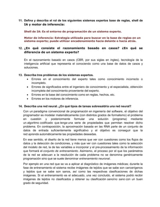 11. Defina y describa el rol de los siguientes sistemas expertos base de reglas, shell de
IA y motor de inferencia:
Shell de IA: Es el entorno de programación de un sistema experto.
Motor de inferencia: Estrategia utilizada para buscar en la base de reglas en un
sistema experto; puede utilizar encadenamiento hacia delante o hacia atrás.

12. ¿En qué consiste el razonamiento basado en casos? ¿En qué se
diferencia de un sistema experto?
En el razonamiento basado en casos (CBR, por sus siglas en ingles), tecnología de la
inteligencia artificial que representa el conociendo como una base de datos de casos y
soluciones.
13. Describa tres problemas de los sistemas expertos.
 Errores en el conocimiento del experto tales como conocimiento incorrecto o
incompleto.
 Errores de significados entre el ingeniero de conocimiento y el especialista, obtención
incompleta del conocimiento proveniente del experto.
 Errores en la base del conocimiento como en reglas, hechos, etc.
 Errores en los motores de inferencia.
14. Describa una red neural. ¿En qué tipos de tareas sobresaldría una red neural?
Con un paradigma convencional de programación en ingeniería del software, el objetivo del
programador es modelar matemáticamente (con distintos grados de formalismo) el problema
en cuestión y posteriormente formular una solución (programa) mediante
un algoritmo codificado que tenga una serie de propiedades que permitan resolver dicho
problema. En contraposición, la aproximación basada en las RNA parte de un conjunto de
datos de entrada suficientemente significativo y el objetivo es conseguir que la
red aprenda automáticamente las propiedades deseadas.
En ese sentido, el diseño de la red tiene menos que ver con cuestiones como los flujos de
datos y la detección de condiciones, y más que ver con cuestiones tales como la selección
del modelo de red, la de las variables a incorporar y el pre-procesamiento de la información
que formará el conjunto de entrenamiento. Asimismo, el proceso por el que los parámetros
de la red se adecuan a la resolución de cada problema no se denomina genéricamente
programación sino que se suele denominar entrenamiento neuronal.
Por ejemplo en una red que se va a aplicar al diagnóstico de imágenes médicas; durante la
fase de entrenamiento el sistema recibe imágenes de tejidos que se sabe son cancerígenos
y tejidos que se sabe son sanos, así como las respectivas clasificaciones de dichas
imágenes. Si el entrenamiento es el adecuado, una vez concluido, el sistema podrá recibir
imágenes de tejidos no clasificados y obtener su clasificación sano/no sano con un buen
grado de seguridad.

 
