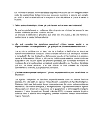 Las variables de entrada pueden ser desde los puntos individuales de cada imagen hasta un
vector de características de las mismas que se puedan incorporar al sistema (por ejemplo,
procedencia anatómica del tejido de la imagen o la edad del paciente al que se le extrajo la
muestra).
15. Defina y describa la lógica difusa. ¿A qué tipos de aplicaciones está orientada?
Es una tecnología basada en reglas que tolera impresiones e incluso las aprovecha para
resolver problemas que antes no tenían solución.
Va orientada a resolución de problemas que antes eran irresolubles, y de esta manera se
puede mejorar la calidad de los productos.

16. ¿En qué consisten los algoritmos genéricos? ¿Cómo pueden ayudar a las
organizaciones a resolver problemas? ¿A qué tipos de problemas están orientados?
Los algoritmos genéticos son un logro más de la Inteligencia Artificial en su intento de
replicar comportamientos biológicos, con los avances científicos que ello implica, mediante
la computación. Se trata de algoritmos de búsqueda basados en la mecánica de la selección
natural y de la genética. Utilizan la información histórica para encontrar nuevos puntos de
búsqueda de una solución óptima del problema planteado, con esperanzas de mejorar los
resultados. En el presente artículo se realizará una introducción a los Algoritmos Genéticos:
qué son, de dónde proceden, y en qué difieren de otros métodos de búsqueda,
comentándose, asimismo, sus aplicaciones principales.
17. ¿Cuáles son los agentes inteligentes? ¿Cómo se pueden utilizar para beneficio de las
empresas?
Los agentes inteligentes se describen esquemáticamente como un sistema funcional
abstracto. Por esta razón, los agentes inteligentes son a veces llamado Agentes Inteligentes
Abstractos (AIA) para distinguirlos de sus implementaciones del mundo real como sistemas
informáticos, los sistemas biológicos, o de organizaciones. Algunas definiciones de agentes
inteligentes hacen énfasis en su autonomía por lo que prefieren el término agente inteligente
autónomo. Y otros (en particular, Russell y Norvig (2003)) considera conducta dirigida a
objetivos como la esencia de lo inteligente y prefieren un término tomado de la economía
"Agente Racional".

 