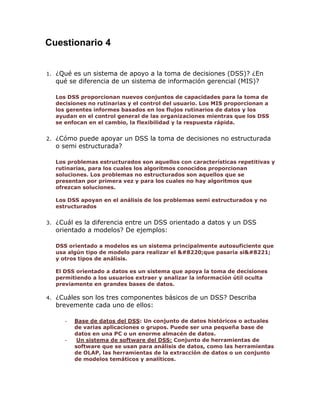 Cuestionario 4
1.

¿Qué es un sistema de apoyo a la toma de decisiones (DSS)? ¿En
qué se diferencia de un sistema de información gerencial (MIS)?
Los DSS proporcionan nuevos conjuntos de capacidades para la toma de
decisiones no rutinarias y el control del usuario. Los MIS proporcionan a
los gerentes informes basados en los flujos rutinarios de datos y los
ayudan en el control general de las organizaciones mientras que los DSS
se enfocan en el cambio, la flexibilidad y la respuesta rápida.

2.

¿Cómo puede apoyar un DSS la toma de decisiones no estructurada
o semi estructurada?
Los problemas estructurados son aquellos con características repetitivas y
rutinarias, para los cuales los algoritmos conocidos proporcionan
soluciones. Los problemas no estructurados son aquellos que se
presentan por primera vez y para los cuales no hay algoritmos que
ofrezcan soluciones.
Los DSS apoyan en el análisis de los problemas semi estructurados y no
estructurados

3.

¿Cuál es la diferencia entre un DSS orientado a datos y un DSS
orientado a modelos? De ejemplos:
DSS orientado a modelos es un sistema principalmente autosuficiente que
usa algún tipo de modelo para realizar el “que pasaría si”
y otros tipos de análisis.
El DSS orientado a datos es un sistema que apoya la toma de decisiones
permitiendo a los usuarios extraer y analizar la información útil oculta
previamente en grandes bases de datos.

4.

¿Cuáles son los tres componentes básicos de un DSS? Describa
brevemente cada uno de ellos:
-

-

Base de datos del DSS: Un conjunto de datos históricos o actuales
de varias aplicaciones o grupos. Puede ser una pequeña base de
datos en una PC o un enorme almacén de datos.
Un sistema de software del DSS: Conjunto de herramientas de
software que se usan para análisis de datos, como las herramientas
de OLAP, las herramientas de la extracción de datos o un conjunto
de modelos temáticos y analíticos.

 