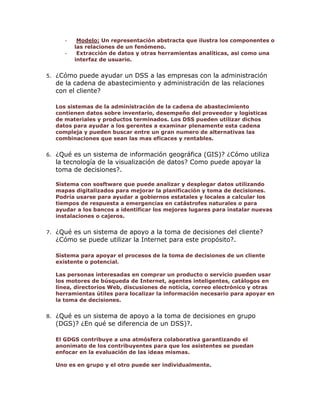 -

5.

Modelo: Un representación abstracta que ilustra los componentes o
las relaciones de un fenómeno.
Extracción de datos y otras herramientas analíticas, asi como una
interfaz de usuario.

¿Cómo puede ayudar un DSS a las empresas con la administración
de la cadena de abastecimiento y administración de las relaciones
con el cliente?
Los sistemas de la administración de la cadena de abastecimiento
contienen datos sobre inventario, desempeño del proveedor y logísticas
de materiales y productos terminados. Los DSS pueden utilizar dichos
datos para ayudar a los gerentes a examinar plenamente esta cadena
compleja y pueden buscar entre un gran numero de alternativas las
combinaciones que sean las mas eficaces y rentables.

6.

¿Qué es un sistema de información geográfica (GIS)? ¿Cómo utiliza
la tecnología de la visualización de datos? Como puede apoyar la
toma de decisiones?.
Sistema con sosftware que puede analizar y desplegar datos utilizando
mapas digitalizados para mejorar la planificación y toma de decisiones.
Podría usarse para ayudar a gobiernos estatales y locales a calcular los
tiempos de respuesta a emergencias en catástrofes naturales o para
ayudar a los bancos a identificar los mejores lugares para instalar nuevas
instalaciones o cajeros.

7.

¿Qué es un sistema de apoyo a la toma de decisiones del cliente?
¿Cómo se puede utilizar la Internet para este propósito?.
Sistema para apoyar el procesos de la toma de decisiones de un cliente
existente o potencial.
Las personas interesadas en comprar un producto o servicio pueden usar
los motores de búsqueda de Internet, agentes inteligentes, catálogos en
línea, directorios Web, discusiones de noticia, correo electrónico y otras
herramientas útiles para localizar la información necesario para apoyar en
la toma de decisiones.

8.

¿Qué es un sistema de apoyo a la toma de decisiones en grupo
(DGS)? ¿En qué se diferencia de un DSS)?.
El GDGS contribuye a una atmósfera colaborativa garantizando el
anonimato de los contribuyentes para que los asistentes se puedan
enfocar en la evaluación de las ideas mismas.
Uno es en grupo y el otro puede ser individualmente.

 