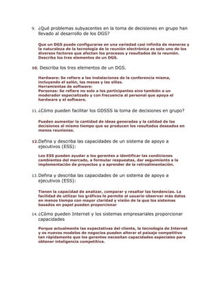 9.

¿Qué problemas subyacentes en la toma de decisiones en grupo han
llevado al desarrollo de los DGS?
Que un DGS puede configurarse en una variedad casi infinita de maneras y
la naturaleza de la tecnología de la reunión electrónica es solo uno de los
diversos factores que afectan los procesos y resultados de la reunión.
Describa los tres elementos de un DGS.

10.

Describa los tres elementos de un DGS.
Hardware: Se refiere a las instalaciones de la conferencia misma,
incluyendo el salón, las mesas y las sillas.
Herramientas de software:
Personas: Se refiere no solo a los participantes sino también a un
moderador especializado y con frecuencia al personal que apoya el
hardware y el software.

11. ¿Cómo

pueden facilitar los GDSSS la toma de decisiones en grupo?

Pueden aumentar la cantidad de ideas generadas y la calidad de las
decisiones al mismo tiempo que se producen los resultados deseados en
menos reuniones.
12.Defina

y describa las capacidades de un sistema de apoyo a
ejecutivos (ESS):
Los ESS pueden ayudar a los gerentes a identificar las condiciones
cambiantes del mercado, a formular respuestas, dar seguimiento a la
implementación de proyectos y a aprender de la retroalimentación.

13. Defina

y describa las capacidades de un sistema de apoyo a
ejecutivos (ESS):
Tienen la capacidad de analizar, comparar y resaltar las tendencias. La
facilidad de utilizar los gráficos le permite al usuario observar más datos
en menos tiempo con mayor claridad y visión de la que los sistemas
basados en papel pueden proporcionar

14. ¿Cómo

pueden Internet y los sistemas empresariales proporcionar
capacidades
Porque actualmente las expectativas del cliente, la tecnología de Internet
y os nuevos modelos de negocios pueden alterar el paisaje competitivo
tan rápidamente que los gerentes necesitan capacidades especiales para
obtener inteligencia competitiva.

 