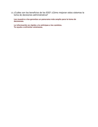 15. ¿Cuáles

son los beneficios de los ESS? ¿Cómo mejoran estos sistemas la
toma de decisiones administrativa?
Les muestra a los gerentes un panorama más amplio para la toma de
decisiones.
La información es rápida y te anticipas a los cambios.
Te ayuda a enfrentar amenazas.

 