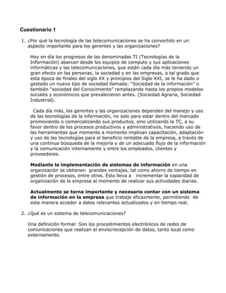 Cuestionario 1
1. ¿Por qué la tecnología de las telecomunicaciones se ha convertido en un
aspecto importante para los gerentes y las organizaciones?
Hoy en día los progresos de las denominadas TI (Tecnologías de la
Información) abarcan desde los equipos de computo y sus aplicaciones
informáticas y las telecomunicaciones, que están cada día más teniendo un
gran efecto en las personas, la sociedad y en las empresas, a tal grado que
esta época de finales del siglo XX y principios del Siglo XXI, se le ha dado o
gestado un nuevo tipo de sociedad llamada: “Sociedad de la información” o
también “sociedad del Conocimiento” remplazando hasta los propios modelos
sociales y económicos que prevalecieron antes. (Sociedad Agraria, Sociedad
Industrial).
Cada día más, los gerentes y las organizaciones dependen del manejo y uso
de las tecnologías de la información, no solo para estar dentro del mercado
promoviendo o comercializando sus productos, sino utilizando la TC, a su
favor dentro de los procesos productivos y administrativos, haciendo uso de
las herramientas que momento a momento implican capacitación, adaptación
y uso de las tecnologías para el beneficio rentable de la empresa, a través de
una continua búsqueda de la mejoría y de un adecuado flujo de la información
y la comunicación internamente y entre los empleados, clientes y
proveedores.
Mediante la implementación de sistemas de información en una
organización se obtienen grandes ventajas, tal como ahorro de tiempo en
gestión de procesos, entre otros. Esto lleva a incrementar la capacidad de
organización de la empresa al momento de realizar sus actividades diarias.
Actualmente se torna importante y necesario contar con un sistema
de información en la empresa que trabaje eficazmente, permitiendo de
esta manera acceder a datos relevantes actualizados y en tiempo real.
2. ¿Qué es un sistema de telecomunicaciones?
Una definición formal: Son los procedimientos electrónicos de redes de
comunicaciones que realizan el envío/recepción de datos, tanto local como
externamente.

 