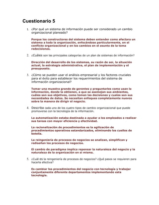 Cuestionario 5
1. ¿Por qué un sistema de información puede ser considerado un cambio
organizacional planeado?
Porque los constructores del sistema deben entender como afectara un
sistema a toda la organización, enfocándose particularmente, en el
conflicto organizacional y en los cambios en el asunto de la toma
redecisiones.

2. ¿Cuáles son las principales categorías de un plan de sistemas de información?
Dirección del desarrollo de los sistemas, su razón de ser, la situación
actual, la estrategia administrativa, el plan de implementación y el
presupuesto.

3. ¿Cómo se pueden usar el análisis empresarial y los factores cruciales
para el éxito para establecer los requerimientos del sistema de
información organizacional?

Tomar una muestra grande de gerentes y preguntarles como usan la
información, donde la obtienen, a que se asemejan sus ambientes,
cuáles son sus objetivos, como toman las decisiones y cuales son sus
necesidades de datos. Se necesitan enfoques completamente nuevos
sobre la manera de dirigir el negocio.

4. Describa cada uno de los cuatro tipos de cambio organizacional que puede
promoverse con la tecnología de la información.

La automatización estaba destinada a ayudar a los empleados a realizar
sus tareas con mayor eficiencia y efectividad.
La racionalización de procedimientos es la agilización de
procedimientos operativos estandarizados, eliminando los cuellos de
botella.
La reingeniería de procesos de negocios se analizan, simplifican y
rediseñan los procesos de negocios.
El cambio de paradigma implica repensar la naturaleza del negocio y la
naturaleza de la organización en si misma.

5. ¿Cuál es la reingeniería de procesos de negocios? ¿Qué pasos se requieren para
hacerla efectiva?

Es cambiar los procedimientos del negocio con tecnología y trabajar
conjuntamente diferente departamentos implementando esta
tecnología.

 