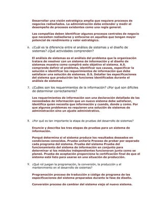 Desarrollar una visión estratégica amplia que requiere procesos de
negocios rediseñados. La administración debe entender y medir el
desempeño de procesos existentes como una regla general.
Las compañías deben identificar algunos procesos centrales de negocio
que necesiten rediseñarse y enfocarse en aquellos que tengan mayor
potencial de rendimiento y valor estratégico.

6. ¿Cuál es la diferencia entre el análisis de sistemas y el diseño de
sistemas? ¿Qué actividades comprenden?

El análisis de sistemas es el análisis del problema que la organización
tratara de resolver con un sistema de información y el diseño de
sistemas muestra como cumplirá este objetivo el sistema. A.S.
comprende definir el problema, identificar sus causas, especificar la
solución e identificar los requerimientos de información que debe
satisfacer una solución de sistemas. D.S. Detallar las especificaciones
del sistema que producirán las funciones identificadas durante el
análisis de sistemas
7. ¿Cuáles son los requerimientos de la información? ¿Por qué son difíciles

de determinar correctamente?

Los requerimientos de información son una declaración detallada de las
necesidades de información que un nuevo sistema debe satisfacer,
identifica quien necesita que información y cuando, donde y como. Por
que algunos problemas no requieren una solución de sistemas de
administración sino un ajuste administrativo.

8. ¿Por qué es tan importante la etapa de pruebas del desarrollo de sistemas?
Enuncie y describa las tres etapas de pruebas para un sistema de
información.
Porqué determina si el sistema produce los resultados deseados en
condiciones conocidas. Prueba unitaria Proceso de probar por separado
cada programa del sistema. Prueba del sistema Prueba del
funcionamiento del sistema de información en conjunto para
determinar si los módulos independientes funcionaran junto como se
planeó. Prueba de aceptación proporciona la certificación final de que el
sistema está listo para usarse en una situación de producción.

9. ¿Qué rol juegan la programación, la conversión, la producción y el
mantenimiento en el desarrollo de sistemas?

Programación proceso de traducción a código de programa de las
especificaciones del sistema preparadas durante la fase de diseño.
Conversión proceso de cambiar del sistema viejo al nuevo sistema.

 