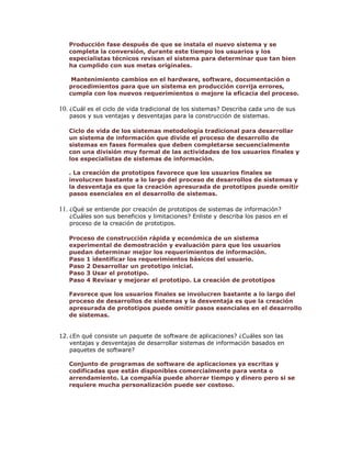Producción fase después de que se instala el nuevo sistema y se
completa la conversión, durante este tiempo los usuarios y los
especialistas técnicos revisan el sistema para determinar que tan bien
ha cumplido con sus metas originales.
Mantenimiento cambios en el hardware, software, documentación o
procedimientos para que un sistema en producción corrija errores,
cumpla con los nuevos requerimientos o mejore la eficacia del proceso.

10. ¿Cuál es el ciclo de vida tradicional de los sistemas? Describa cada uno de sus
pasos y sus ventajas y desventajas para la construcción de sistemas.

Ciclo de vida de los sistemas metodología tradicional para desarrollar
un sistema de información que divide el proceso de desarrollo de
sistemas en fases formales que deben completarse secuencialmente
con una división muy formal de las actividades de los usuarios finales y
los especialistas de sistemas de información.
. La creación de prototipos favorece que los usuarios finales se
involucren bastante a lo largo del proceso de desarrollos de sistemas y
la desventaja es que la creación apresurada de prototipos puede omitir
pasos esenciales en el desarrollo de sistemas.

11. ¿Qué se entiende por creación de prototipos de sistemas de información?

¿Cuáles son sus beneficios y limitaciones? Enliste y describa los pasos en el
proceso de la creación de prototipos.

Proceso de construcción rápida y económica de un sistema
experimental de demostración y evaluación para que los usuarios
puedan determinar mejor los requerimientos de información.
Paso 1 identificar los requerimientos básicos del usuario.
Paso 2 Desarrollar un prototipo inicial.
Paso 3 Usar el prototipo.
Paso 4 Revisar y mejorar el prototipo. La creación de prototipos
Favorece que los usuarios finales se involucren bastante a lo largo del
proceso de desarrollos de sistemas y la desventaja es que la creación
apresurada de prototipos puede omitir pasos esenciales en el desarrollo
de sistemas.
12. ¿En qué consiste un paquete de software de aplicaciones? ¿Cuáles son las
ventajas y desventajas de desarrollar sistemas de información basados en
paquetes de software?
Conjunto de programas de software de aplicaciones ya escritas y
codificadas que están disponibles comercialmente para venta o
arrendamiento. La compañía puede ahorrar tiempo y dinero pero si se
requiere mucha personalización puede ser costoso.

 