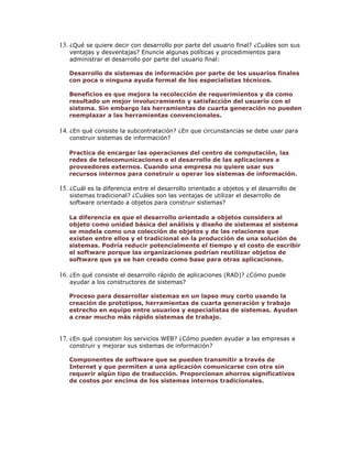 13. ¿Qué se quiere decir con desarrollo por parte del usuario final? ¿Cuáles son sus
ventajas y desventajas? Enuncie algunas políticas y procedimientos para
administrar el desarrollo por parte del usuario final:

Desarrollo de sistemas de información por parte de los usuarios finales
con poca o ninguna ayuda formal de los especialistas técnicos.
Beneficios es que mejora la recolección de requerimientos y da como
resultado un mejor involucramiento y satisfacción del usuario con el
sistema. Sin embargo las herramientas de cuarta generación no pueden
reemplazar a las herramientas convencionales.

14. ¿En qué consiste la subcontratación? ¿En que circunstancias se debe usar para
construir sistemas de información?

Practica de encargar las operaciones del centro de computación, las
redes de telecomunicaciones o el desarrollo de las aplicaciones a
proveedores externos. Cuando una empresa no quiere usar sus
recursos internos para construir u operar los sistemas de información.

15. ¿Cuál es la diferencia entre el desarrollo orientado a objetos y el desarrollo de
sistemas tradicional? ¿Cuáles son las ventajas de utilizar el desarrollo de
software orientado a objetos para construir sistemas?

La diferencia es que el desarrollo orientado a objetos considera al
objeto como unidad básica del análisis y diseño de sistemas el sistema
se modela como una colección de objetos y de las relaciones que
existen entre ellos y el tradicional en la producción de una solución de
sistemas. Podría reducir potencialmente el tiempo y el costo de escribir
el software porque las organizaciones podrían reutilizar objetos de
software que ya se han creado como base para otras aplicaciones.

16. ¿En qué consiste el desarrollo rápido de aplicaciones (RAD)? ¿Cómo puede
ayudar a los constructores de sistemas?

Proceso para desarrollar sistemas en un lapso muy corto usando la
creación de prototipos, herramientas de cuarta generación y trabajo
estrecho en equipo entre usuarios y especialistas de sistemas. Ayudan
a crear mucho más rápido sistemas de trabajo.

17. ¿En qué consisten los servicios WEB? ¿Cómo pueden ayudar a las empresas a
construir y mejorar sus sistemas de información?

Componentes de software que se pueden transmitir a través de
Internet y que permiten a una aplicación comunicarse con otra sin
requerir algún tipo de traducción. Proporcionan ahorros significativos
de costos por encima de los sistemas internos tradicionales.

 