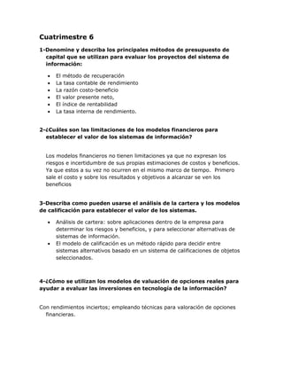 Cuatrimestre 6
1-Denomine y describa los principales métodos de presupuesto de
capital que se utilizan para evaluar los proyectos del sistema de
información:







El método de recuperación
La tasa contable de rendimiento
La razón costo-beneficio
El valor presente neto,
El índice de rentabilidad
La tasa interna de rendimiento.

2-¿Cuáles son las limitaciones de los modelos financieros para
establecer el valor de los sistemas de información?
Los modelos financieros no tienen limitaciones ya que no expresan los
riesgos e incertidumbre de sus propias estimaciones de costos y beneficios.
Ya que estos a su vez no ocurren en el mismo marco de tiempo. Primero
sale el costo y sobre los resultados y objetivos a alcanzar se ven los
beneficios
3-Describa como pueden usarse el análisis de la cartera y los modelos
de calificación para establecer el valor de los sistemas.




Análisis de cartera: sobre aplicaciones dentro de la empresa para
determinar los riesgos y beneficios, y para seleccionar alternativas de
sistemas de información.
El modelo de calificación es un método rápido para decidir entre
sistemas alternativos basado en un sistema de calificaciones de objetos
seleccionados.

4-¿Cómo se utilizan los modelos de valuación de opciones reales para
ayudar a evaluar las inversiones en tecnología de la información?
Con rendimientos inciertos; empleando técnicas para valoración de opciones
financieras.

 