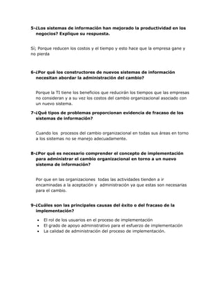 5-¿Los sistemas de información han mejorado la productividad en los
negocios? Explique su respuesta.
Sí; Porque reducen los costos y el tiempo y esto hace que la empresa gane y
no pierda

6-¿Por qué los constructores de nuevos sistemas de información
necesitan abordar la administración del cambio?
Porque la TI tiene los beneficios que reducirán los tiempos que las empresas
no consideran y a su vez los costos del cambio organizacional asociado con
un nuevo sistema.
7-¿Qué tipos de problemas proporcionan evidencia de fracaso de los
sistemas de información?
Cuando los procesos del cambio organizacional en todas sus áreas en torno
a los sistemas no se manejo adecuadamente.
8-¿Por qué es necesario comprender el concepto de implementación
para administrar el cambio organizacional en torno a un nuevo
sistema de información?

Por que en las organizaciones todas las actividades tienden a ir
encaminadas a la aceptación y administración ya que estas son necesarias
para el cambio.
9-¿Cuáles son las principales causas del éxito o del fracaso de la
implementación?




El rol de los usuarios en el proceso de implementación
El grado de apoyo administrativo para el esfuerzo de implementación
La calidad de administración del proceso de implementación.

 