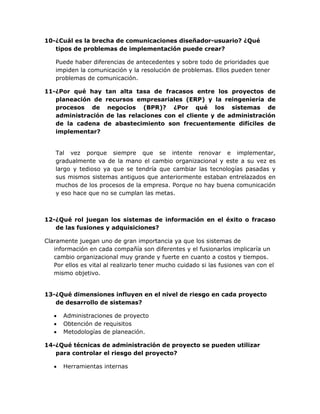 10-¿Cuál es la brecha de comunicaciones diseñador-usuario? ¿Qué
tipos de problemas de implementación puede crear?
Puede haber diferencias de antecedentes y sobre todo de prioridades que
impiden la comunicación y la resolución de problemas. Ellos pueden tener
problemas de comunicación.
11-¿Por qué hay tan alta tasa de fracasos entre los proyectos de
planeación de recursos empresariales (ERP) y la reingeniería de
procesos de negocios (BPR)? ¿Por qué los sistemas de
administración de las relaciones con el cliente y de administración
de la cadena de abastecimiento son frecuentemente difíciles de
implementar?
Tal vez porque siempre que se intente renovar e implementar,
gradualmente va de la mano el cambio organizacional y este a su vez es
largo y tedioso ya que se tendría que cambiar las tecnologías pasadas y
sus mismos sistemas antiguos que anteriormente estaban entrelazados en
muchos de los procesos de la empresa. Porque no hay buena comunicación
y eso hace que no se cumplan las metas.

12-¿Qué rol juegan los sistemas de información en el éxito o fracaso
de las fusiones y adquisiciones?
Claramente juegan uno de gran importancia ya que los sistemas de
información en cada compañía son diferentes y el fusionarlos implicaría un
cambio organizacional muy grande y fuerte en cuanto a costos y tiempos.
Por ellos es vital al realizarlo tener mucho cuidado si las fusiones van con el
mismo objetivo.
13-¿Qué dimensiones influyen en el nivel de riesgo en cada proyecto
de desarrollo de sistemas?




Administraciones de proyecto
Obtención de requisitos
Metodologías de planeación.

14-¿Qué técnicas de administración de proyecto se pueden utilizar
para controlar el riesgo del proyecto?


Herramientas internas

 