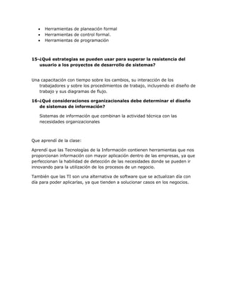 



Herramientas de planeación formal
Herramientas de control formal.
Herramientas de programación

15-¿Qué estrategias se pueden usar para superar la resistencia del
usuario a los proyectos de desarrollo de sistemas?
Una capacitación con tiempo sobre los cambios, su interacción de los
trabajadores y sobre los procedimientos de trabajo, incluyendo el diseño de
trabajo y sus diagramas de flujo.
16-¿Qué consideraciones organizacionales debe determinar el diseño
de sistemas de información?
Sistemas de información que combinan la actividad técnica con las
necesidades organizacionales

Que aprendí de la clase:
Aprendí que las Tecnologías de la Información contienen herramientas que nos
proporcionan información con mayor aplicación dentro de las empresas, ya que
perfeccionan la habilidad de detección de las necesidades donde se pueden ir
innovando para la utilización de los procesos de un negocio.
También que las TI son una alternativa de software que se actualizan día con
día para poder aplicarlas, ya que tienden a solucionar casos en los negocios.

 