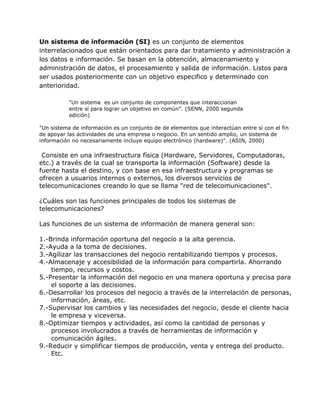 Un sistema de información (SI) es un conjunto de elementos
interrelacionados que están orientados para dar tratamiento y administración a
los datos e información. Se basan en la obtención, almacenamiento y
administración de datos, el procesamiento y salida de información. Listos para
ser usados posteriormente con un objetivo especifico y determinado con
anterioridad.
“Un sistema es un conjunto de componentes que interaccionan
entre sí para lograr un objetivo en común”. (SENN, 2000 segunda
edición)
"Un sistema de información es un conjunto de de elementos que interactúan entre sí con el fin
de apoyar las actividades de una empresa o negocio. En un sentido amplio, un sistema de
información no necesariamente incluye equipo electrónico (hardware)". (ASIN, 2000)

Consiste en una infraestructura física (Hardware, Servidores, Computadoras,
etc.) a través de la cual se transporta la información (Software) desde la
fuente hasta el destino, y con base en esa infraestructura y programas se
ofrecen a usuarios internos o externos, los diversos servicios de
telecomunicaciones creando lo que se llama "red de telecomunicaciones".
¿Cuáles son las funciones principales de todos los sistemas de
telecomunicaciones?
Las funciones de un sistema de información de manera general son:
1.-Brinda información oportuna del negocio a la alta gerencia.
2.-Ayuda a la toma de decisiones.
3.-Agilizar las transacciones del negocio rentabilizando tiempos y procesos.
4.-Almacenaje y accesibilidad de la información para compartirla. Ahorrando
tiempo, recursos y costos.
5.-Presentar la información del negocio en una manera oportuna y precisa para
el soporte a las decisiones.
6.-Desarrollar los procesos del negocio a través de la interrelación de personas,
información, áreas, etc.
7.-Supervisar los cambios y las necesidades del negocio, desde el cliente hacia
le empresa y viceversa.
8.-Optimizar tiempos y actividades, así como la cantidad de personas y
procesos involucrados a través de herramientas de información y
comunicación ágiles.
9.-Reducir y simplificar tiempos de producción, venta y entrega del producto.
Etc.

 