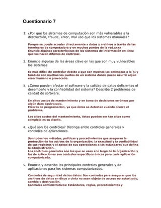 Cuestionario 7
1. ¿Por qué los sistemas de computación son más vulnerables a la
destrucción, fraude, error, mal uso que los sistemas manuales?
Porque se puede acceder directamente a datos y archivos a través de las
terminales de computadora o en muchos puntos de la red.xxxx
Enuncie algunas características de los sistemas de información en línea
que los hacen difíciles de controlar.

2. Enuncie algunas de las áreas clave en las que son muy vulnerables
los sistemas.
Es más difícil de controlar debido a que son muchas las amenazas a la TI y
también son muchos los puntos de un sistema donde puede ocurrir algún
error humano o provocado.

3. ¿Cómo pueden afectar el software y la calidad de datos deficientes el
desempeño y la confiabilidad del sistema? Describa 2 problemas de
calidad de software.
En altos costos de mantenimiento y en toma de decisiones erróneas por
algún dato equivocado.
Errores de programación, ya que éstos se detectan cuando ocurre el
problema.
Los altos costos del mantenimiento, éstos pueden ser tan altos como
complejo es su diseño.

4. ¿Qué son los controles? Distinga entre controles generales y
controles de aplicaciones.
Son todos los métodos, políticas y procedimientos que aseguran la
protección de los activos de la organización, la exactitud y la confiabilidad
de sus registros y el apego de sus operaciones a los estándares que defina
la administración.
Los controles generales son los que se usan a lo largo de la organización y
los de aplicaciones son controles específicos únicos para cada aplicación
computarizada.

5. Enuncie y describa los principales controles generales y de
aplicaciones para los sistemas computarizados.
Controles de seguridad de los datos: Son controles para asegurar que los
archivos de datos en disco o cinta no sean objeto de acceso no autorizado,
cambio o destrucción.
Controles administrativos: Estándares, reglas, procedimientos y

 