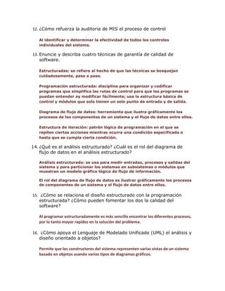 12. ¿Cómo refuerza la auditoria de MIS el proceso de control
Al identificar y determinar la efectividad de todos los controles
individuales del sistema.

13. Enuncie y describa cuatro técnicas de garantía de calidad de
software.
Estructuradas: se refiere al hecho de que las técnicas se bosquejan
cuidadosamente, paso a paso.
Programación estructurada: disciplina para organizar y codificar
programas que simplifica las rutas de control para que los programas se
puedan entender ay modificar fácilmente; usa la estructura básica de
control y módulos que solo tienen un solo punto de entrada y de salida.
Diagrama de flujo de datos: herramienta que ilustra gráficamente los
procesos de los componentes de un sistema y el flujo de datos entre ellos.
Estructura de iteración: patrón lógico de programación en el que se
repiten ciertas acciones mientras ocurra una condición especificada o
hasta que se cumpla cierta condición.

14. ¿Qué es el análisis estructurado? ¿Cuál es el rol del diagrama de
flujo de datos en el análisis estructurado?
Análisis estructurado: se usa para medir entradas, procesos y salidas del
sistema y para particionar los sistemas en subsistemas o módulos que
muestran un modelo gráfico lógico de flujo de información.
El rol del diagrama de flujo de datos es ilustrar gráficamente los procesos
de componentes de un sistema y el flujo de datos entre ellos.

15. ¿Cómo se relaciona el diseño estructurado con la programación
estructurada? ¿Cómo pueden fomentar los dos la calidad del
software?
Al programar estructuradamente es más sencillo encontrar los diferentes procesos,
por lo tanto mayor rapidez en la solución del problema.
16. ¿Cómo apoya el Lenguaje de Modelado Unificado (UML) el análisis y
diseño orientado a objetos?
Permite que los constructores del sistema representen varias vistas de un sistema
basado en objetos usando varios tipos de diagramas gráficos.

 