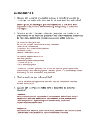 Cuestionario 8
1.

¿Cuáles son los cinco principales factores a considerar cuando se
construye una cartera de sistemas de información internacionales?
Entorno global, las estrategias globales corporativas, la estructura de la
organización, los procesos administrativos y de negocios y la plataforma
tecnológica

2.

Describa los cinco factores culturales generales que conducen al
crecimiento en los negocios globales y los cuatro factores específicos
de negocios. Describa la interconexión entre estos factores.
Factores culturales generales:
Tecnologías globales de comunicaciones y transportes
Desarrollo de cultura global
Surgimiento de normas sociales globales
Estabilidad política
Base de conocimiento global
Factores de negocios específicos:
Mercados globales
Producción y operaciones globales
Coordinación global
Fuerza de trabajo global
Los factores culturales generales, son la base del mercado global, operaciones,
coordinación y fuerza de trabajo global. Gracias a que los FCG con el tiempo se han
abaratado y son más accesibles a más personas.

3.

¿Qué se entiende por cultura global?
Como el desarrollo de expectativas comunes, artículos compartidos y normas
sociales entre culturas.

4.

¿Cuáles son los mayores retos para el desarrollo de sistemas
globales?
Generales::
Particularismo general: regionalismo, nacionalismo, diferencia de idioma
Expectativas sociales: expectativas de nombre de marca; horas hábiles
Derechos políticos: leyes entre países sobre datos y privacidad;
reglamentaciones comerciales

Específicas:
Estándares: EDI diferente, correo electrónico, estándares de comunicaciones
Confiabilidad: redes telefónicas no uniformemente confiables

 
